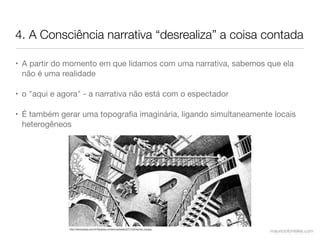 4. A Consciência narrativa “desrealiza” a coisa contada

• A partir do momento em que lidamos com uma narrativa, sabemos que ela
  não é uma realidade

• o "aqui e agora" - a narrativa não está com o espectador

• É também gerar uma topograﬁa imaginária, ligando simultaneamente locais
  heterogêneos




              http://www.ergus.com.br/blog/wp-content/uploads/2011/03/escher_top.jpg
                                                                                       mauriciofonteles.com
 