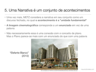 5. Uma Narrativa é um conjunto de acontecimentos
• Uma vez mais, METZ considera a narrativa em seu conjunto como um
  discurso fechado, no qual o acontecimento é a "unidade fundamental"

• A Imagem cinematográﬁca corresponde a um enunciado em vez de uma
  palavra

• Não necessariamente essa é uma conexão com o conceito de plano.
  Mas o Plano parece-se mais com um enunciado do que com uma palavra




    “Elefante Blanco”
               (2012)




                                                                                                                                    mauriciofonteles.com
                              http://3.bp.blogspot.com/-HiVkhWwa-J4/UJZ05klTGAI/AAAAAAAABcg/epPpCPyp4_I/s640/elefante_blanco2.jpg
 