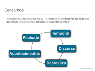 Concluindo!

• Juntando os 5 pontos: Para METZ - a narrativa é "um discurso fechado que
  desrealiza uma sequência temporal de acontecimentos"



                                         Temporal
                Fechado

                                               Discurso
    Acontecimentos

                                    Desrealiza
                                                                  mauriciofonteles.com
 