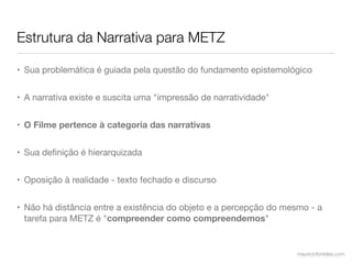 Estrutura da Narrativa para METZ

• Sua problemática é guiada pela questão do fundamento epistemológico


• A narrativa existe e suscita uma "impressão de narratividade"


• O Filme pertence à categoria das narrativas


• Sua deﬁnição é hierarquizada


• Oposição à realidade - texto fechado e discurso


• Não há distância entre a existência do objeto e a percepção do mesmo - a
  tarefa para METZ é "compreender como compreendemos"


                                                                   mauriciofonteles.com
 