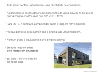 • Todo plano contém, virtualmente, uma pluralidade de enunciados.


• As diﬁculdades dessas descrições linguísticas do visual devem-se ao fato de
  que "a imagem mostra, mas não diz" (JOST, 1978)


• Para METZ, é prioritário compreender como a imagem móvel signiﬁca


• Até que ponto se pode admitir que o cinema seja uma linguagem?


• Nenhum plano é equivalente a uma simples palavra
                                                  http://www.wired.com/gadgetlab/wp-content/gallery/safe-house/house-opening.jpeg




• Em toda imagem existe
  pelo menos um enunciado


• ex: casa - eis uma casa ou
  eis nossa casa


                                                                                                          mauriciofonteles.com
 
