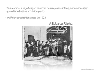 • Para estudar a signiﬁcação narrativa de um plano isolado, seria necessário
  que o ﬁlme tivesse um único plano.

• ex: Rolos produzidos antes de 1903

                                                                                                            A Saída da Fábrica
               http://1.bp.blogspot.com/-_-kUNJT5hDk/TnPTxOp11OI/AAAAAAAAHU4/w-IxKfmFuns/s640/lumiere.jpg




                                                                                                                                 mauriciofonteles.com
 