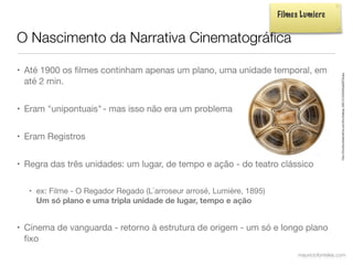 Filmes Lumiere


O Nascimento da Narrativa Cinematográﬁca

• Até 1900 os ﬁlmes continham apenas um plano, uma unidade temporal, em




                                                                                              http://thumbs.dreamstime.com/thumblarge_498/1272000642g0bFh9.jpg
  até 2 min.


• Eram "unipontuais" - mas isso não era um problema


• Eram Registros


• Regra das três unidades: um lugar, de tempo e ação - do teatro clássico

  • ex: Filme - O Regador Regado (L`arroseur arrosé, Lumière, 1895)
    Um só plano e uma tripla unidade de lugar, tempo e ação


• Cinema de vanguarda - retorno à estrutura de origem - um só e longo plano
  ﬁxo
                                                                            mauriciofonteles.com
 