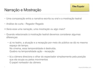 Filme Regador
Narração e Mostração

• Uma comparação entra a narrativa escrita ou oral e a mostração teatral

• Análise do curta - Regador Regado

• Seria esse uma narração, uma mostração ou algo mais?

• Quando relacionado à mostração teatral devemos considerar algumas
  diferenças:

    • a) no teatro, a atuação e a recepção por meio do público se dá no mesmo
      espaço de tempo.
      No cinema, essa temporalidade é destruída.
      Quebra na temporalidade ação - recepção

    • b) a câmera direciona o olhar do espectador simplesmente pela posição
      que ela ocupa ou pelos movimentos
      O papel norteador da câmera
•                                                                    mauriciofonteles.com
 
