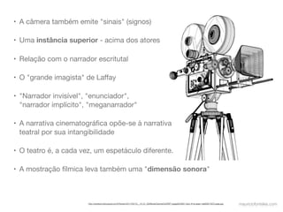 • A câmera também emite "sinais" (signos)

• Uma instância superior - acima dos atores

• Relação com o narrador escritutal

• O "grande imagista" de Laﬀay

• "Narrador invisível", "enunciador",
  "narrador implícito", "meganarrador"

• A narrativa cinematográﬁca opõe-se à narrativa
  teatral por sua intangibilidade

• O teatro é, a cada vez, um espetáculo diferente.

• A mostração fílmica leva também uma "dimensão sonora"



                       http://preview.turbosquid.com/Preview/2011/04/12__14_01_59/MovieCamera%20WF1.jpgaa5fc993-7acb-4f1a-aeae-1afa26fc7937Large.jpg   mauriciofonteles.com
 