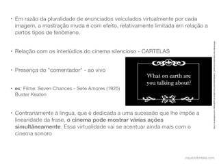 • Em razão da pluralidade de enunciados veiculados virtualmente por cada
  imagem, a mostração muda é com efeito, relativamente limitada em relação a
  certos tipos de fenômeno.




                                                                                      http://1.bp.blogspot.com/-7MHUUERtTJQ/TzqGjhYZKLI/AAAAAAAABqA/2T_nfyHXYwo/s1600/silent+ﬁlm+dialogue.jpg
• Relação com os interlúdios do cinema silencioso - CARTELAS


• Presença do "comentador" - ao vivo


• ex: Filme: Seven Chances - Sete Amores (1925)
  Buster Keaton


• Contrariamente à lingua, que é dedicada a uma sucessão que lhe impõe a
  linearidade da frase, o cinema pode mostrar várias ações
  simultâneamente. Essa virtualidade vai se acentuar ainda mais com o
  cinema sonoro



                                                                   mauriciofonteles.com
 