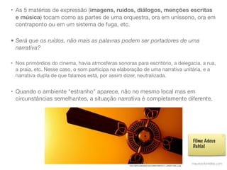 • As 5 matérias de expressão (imagens, ruídos, diálogos, menções escritas
  e música) tocam como as partes de uma orquestra, ora em uníssono, ora em
  contraponto ou em um sistema de fuga, etc.

• Será que os ruídos, não mais as palavras podem ser portadores de uma
  narrativa?

• Nos primórdios do cinema, havia atmosferas sonoras para escritório, a delegacia, a rua,
  a praia, etc. Nesse caso, o som participa na elaboração de uma narrativa unitária, e a
  narrativa dupla de que falamos está, por assim dizer, neutralizada.


• Quando o ambiente "estranho" aparece, não no mesmo local mas em
  circunstâncias semelhantes, a situação narrativa é completamente diferente.




                                                                                                                   Filme Adeus
                                                                                                                   Dahla!


                                                   http://farm4.staticﬂickr.com/3368/3199010111_3280411082_z.jpg
                                                                                                                   mauriciofonteles.com
 