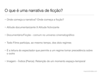 O que é uma narrativa de ﬁcção?

• Onde começa a narrativa? Onde começa a ﬁcção?


• Atitude documentarizante X Atitude ﬁctivizante


• Documentário/Ficção - comum no universo cinematográﬁco


• Todo Filme participa, ao mesmo tempo, dos dois regimes


• É a leitura do espectador que permite a um regime tomar precedência sobre
  o outro


• Imagem - Índice (Pierce): Retenção de um momento espaço-temporal


                                                                   mauriciofonteles.com
 