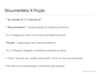 Documentário X Ficção

• "ter estado lá” X "estando lá"


• “Documentário” - Inorganização do material profílmico


• Ex: Chegada do Trem e O Almoço do Bebê (Lumiére)


• Ficção - Organização do material profílmico


• Ex: O Regador Regado e A Batalha de Bolas de Neve


• "Farsa" que por seu caráter organizado, toma um tipo de autonomía


• Permite à sua reatualização, interposta pelo projetor
                                                                      mauriciofonteles.com
 