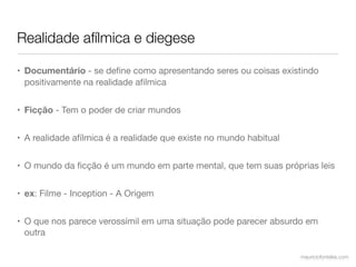 Realidade afílmica e diegese

• Documentário - se deﬁne como apresentando seres ou coisas existindo
  positivamente na realidade aﬁlmica


• Ficção - Tem o poder de criar mundos


• A realidade afílmica é a realidade que existe no mundo habitual


• O mundo da ﬁcção é um mundo em parte mental, que tem suas próprias leis


• ex: Filme - Inception - A Origem


• O que nos parece verossímil em uma situação pode parecer absurdo em
  outra

                                                                    mauriciofonteles.com
 
