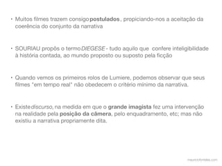 • Muitos ﬁlmes trazem consigo postulados , propiciando-nos a aceitação da
  coerência do conjunto da narrativa


• SOURIAU propôs o termo DIEGESE - tudo aquilo que  confere inteligibilidade
  à história contada, ao mundo proposto ou suposto pela ﬁcção


• Quando vemos os primeiros rolos de Lumiere, podemos observar que seus
  ﬁlmes "em tempo real" não obedecem o critério mínimo da narrativa.


• Existe discurso, na medida em que o grande imagista fez uma intervenção
  na realidade pela posição da câmera, pelo enquadramento, etc; mas não
  existiu a narrativa propriamente dita.




                                                                   mauriciofonteles.com
 