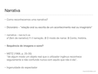 Narrativa

• Como reconhecemos uma narrativa?


• Dicionário - "relação oral ou escrita de um acontecimento real ou imaginário"


• narrativa - nar.ra.ti.va
  sf (fem de narrativo) 1 V narração. 2 O modo de narrar. 3 Conto, história.


• Sequência de imagens e sons?


• METZ (1968, p. 25-35)
  "de algum modo um objeto real que o utilizador ingênuo reconhece
  seguramente e não confunde nunca com aquilo que não é ela".


• Ingenuidade do espectador
                                                                        mauriciofonteles.com
 