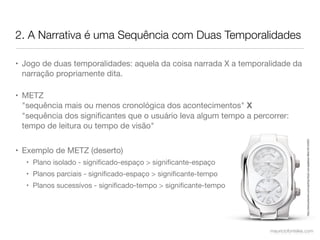 2. A Narrativa é uma Sequência com Duas Temporalidades

• Jogo de duas temporalidades: aquela da coisa narrada X a temporalidade da
  narração propriamente dita.

• METZ
  "sequência mais ou menos cronológica dos acontecimentos" X
  "sequência dos signiﬁcantes que o usuário leva algum tempo a percorrer:
  tempo de leitura ou tempo de visão"




                                                                                    http://www.polyvore.com/cgi/img-thing?.out=jpg&size=l&tid=45144304
• Exemplo de METZ (deserto)
  • Plano isolado - signiﬁcado-espaço > signiﬁcante-espaço
  • Planos parciais - signiﬁcado-espaço > signiﬁcante-tempo
  • Planos sucessívos - signiﬁcado-tempo > signiﬁcante-tempo




                                                                    mauriciofonteles.com
 