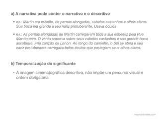 a) A narrativa pode conter o narrativo e o descritivo

 • ex.: Martin era esbelto, de pernas alongadas, cabelos castanhos e olhos claros.
   Sua boca era grande e seu nariz protuberante, Usava óculos

 • ex.: As pernas alongadas de Martin carregavam toda a sua esbeltez pela Rua
   Mantiqueira. O vento soprava sobre seus cabelos castanhos e sua grande boca
   assobiava uma canção de Lenon. Ao longo do caminho, o Sol se abria e seu
   nariz protuberante carregava belos óculos que protegiam seus olhos claros.



b) Temporalização do signiﬁcante

 • A imagem cinematográﬁca descritiva, não impõe um percurso visual e
   ordem obrigatória




                                                                         mauriciofonteles.com
 