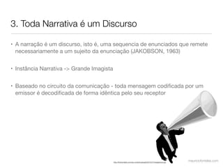 3. Toda Narrativa é um Discurso

• A narração é um discurso, isto é, uma sequencia de enunciados que remete
  necessariamente a um sujeito da enunciação (JAKOBSON, 1963)


• Instância Narrativa -> Grande Imagista


• Baseado no circuito da comunicação - toda mensagem codiﬁcada por um
  emissor é decodiﬁcada de forma idêntica pelo seu receptor




                                           http://themyndset.com/wp-content/uploads/2010/07/megaphone.jpg
                                                                                                            mauriciofonteles.com
 
