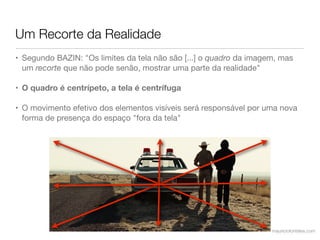 Um Recorte da Realidade
• Segundo BAZIN: "Os limites da tela não são [...] o quadro da imagem, mas
  um recorte que não pode senão, mostrar uma parte da realidade"

• O quadro é centrípeto, a tela é centrífuga

• O movimento efetivo dos elementos visíveis será responsável por uma nova
  forma de presença do espaço "fora da tela"




                                                                    mauriciofonteles.com
 