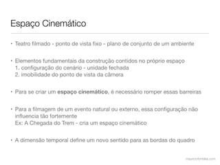 Espaço Cinemático

• Teatro ﬁlmado - ponto de vista ﬁxo - plano de conjunto de um ambiente


• Elementos fundamentais da construção contidos no próprio espaço
  1. conﬁguração do cenário - unidade fechada
  2. imobilidade do ponto de vista da câmera


• Para se criar um espaço cinemático, é necessário romper essas barreiras


• Para a ﬁlmagem de um evento natural ou externo, essa conﬁguração não
  inﬂuencia tão fortemente
  Ex: A Chegada do Trem - cria um espaço cinemático


• A dimensão temporal deﬁne um novo sentido para as bordas do quadro


                                                                    mauriciofonteles.com
 