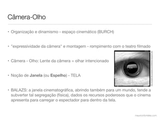 Câmera-Olho

• Organização e dinamismo - espaço cinemático (BURCH)


• "expressividade da câmera" e montagem - rompimento com o teatro ﬁlmado




                                                                                  http://moztastic.ﬁles.wordpress.com/2008/09/an-eye.jpg?w=560
• Câmera - Olho: Lente da câmera = olhar intencionado


• Noção de Janela (ou Espelho) - TELA


• BALAZS: a janela cinematográﬁca, abrindo também para um mundo, tende a
  subverter tal segregação (física), dados os recursos poderosos que o cinema
  apresenta para carregar o espectador para dentro da tela.


                                                                    mauriciofonteles.com
 