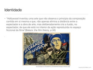 Identidade

• "Hollywood inventou uma arte que não observa o principio da composição
  contida em si mesma e que, não apenas elimina a distância entre o
  espectador e a obra de arte, mas deliberadamente cria a ilusão, no
  espectador, de que ele está no interior da ação reproduzida no espaço
  ﬁccional do ﬁlme"(Balazs: the ﬁlm theory, p.50)

•




                            http://2.bp.blogspot.com/-0-FfumZQWJ8/T37C2_Pp3xI/AAAAAAAAbVo/wdKLjpgIK_k/s1600/poster_06.jpg
                                                                                                                            mauriciofonteles.com
 