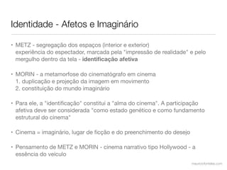 Identidade - Afetos e Imaginário

• METZ - segregação dos espaços (interior e exterior)
  experiência do espectador, marcada pela "impressão de realidade" e pelo
  mergulho dentro da tela - identiﬁcação afetiva

• MORIN - a metamorfose do cinematógrafo em cinema
  1. duplicação e projeção da imagem em movimento
  2. constituição do mundo imaginário

• Para ele, a "identiﬁcação" constitui a "alma do cinema". A participação
  afetiva deve ser considerada "como estado genético e como fundamento
  estrutural do cinema"

• Cinema = imaginário, lugar de ﬁcção e do preenchimento do desejo

• Pensamento de METZ e MORIN - cinema narrativo tipo Hollywood - a
  essência do veículo
                                                                     mauriciofonteles.com
 