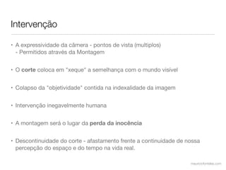 Intervenção

• A expressividade da câmera - pontos de vista (multiplos)
  - Permitidos através da Montagem


• O corte coloca em "xeque" a semelhança com o mundo visível


• Colapso da "objetividade" contida na indexalidade da imagem


• Intervenção inegavelmente humana


• A montagem será o lugar da perda da inocência


• Descontinuidade do corte - afastamento frente a continuidade de nossa
  percepção do espaço e do tempo na vida real.

                                                                   mauriciofonteles.com
 