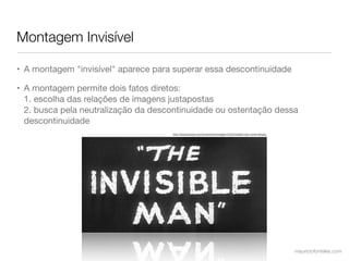 Montagem Invisível

• A montagem "invisível" aparece para superar essa descontinuidade

• A montagem permite dois fatos diretos:
  1. escolha das relações de imagens justapostas
  2. busca pela neutralização da descontinuidade ou ostentação dessa
  descontinuidade
                                     http://www.annyas.com/screenshots/images/1933/invisible-man-movie-title.jpg




                                                                                                                   mauriciofonteles.com
 
