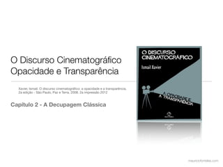 O Discurso Cinematográﬁco
Opacidade e Transparência
  Xavier, Ismail. O discurso cinematográﬁco: a opacidade e a transparência,
  2a edição - São Paulo, Paz e Terra, 2008. 2a impressão 2012



Capítulo 2 - A Decupagem Clássica




                                                                              mauriciofonteles.com
 