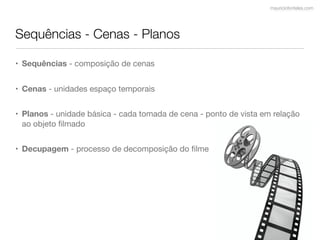 mauriciofonteles.com




Sequências - Cenas - Planos

• Sequências - composição de cenas


• Cenas - unidades espaço temporais


• Planos - unidade básica - cada tomada de cena - ponto de vista em relação
  ao objeto ﬁlmado


• Decupagem - processo de decomposição do ﬁlme
 