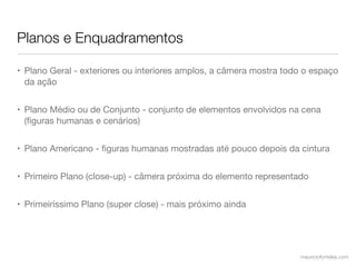 Planos e Enquadramentos

• Plano Geral - exteriores ou interiores amplos, a câmera mostra todo o espaço
  da ação


• Plano Médio ou de Conjunto - conjunto de elementos envolvidos na cena
  (ﬁguras humanas e cenários)


• Plano Americano - ﬁguras humanas mostradas até pouco depois da cintura


• Primeiro Plano (close-up) - câmera próxima do elemento representado


• Primeiríssimo Plano (super close) - mais próximo ainda




                                                                    mauriciofonteles.com
 