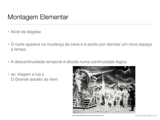 Montagem Elementar

• Nível da diegése


• O corte aparece na mudança de cena e é aceito por denotar um novo espaço
  e tempo


• A descontinuidade temporal é diluída numa continuidade lógica


• ex: Viagem a lua e
  O Grande assalto ao trem




                                  http://ttcritic.ﬁles.wordpress.com/2010/05/tripcannon.jpg   mauriciofonteles.com
 