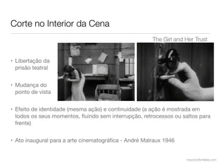 Corte no Interior da Cena
                                                      The Girl and Her Trust


• Libertação da
  prisão teatral


• Mudança do
  ponto de vista


• Efeito de identidade (mesma ação) e continuidade (a ação é mostrada em
  todos os seus momentos, ﬂuindo sem interrupção, retrocessos ou saltos para
  frente)


• Ato inaugural para a arte cinematográﬁca - André Malraux 1946


                                                                   mauriciofonteles.com
 