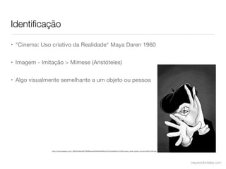 Identiﬁcação

• "Cinema: Uso criativo da Realidade" Maya Daren 1960


• Imagem - Imitação > Mímese (Aristóteles)


• Algo visualmente semelhante a um objeto ou pessoa




               http://4.bp.blogspot.com/_3Ef0OyG6JuM/TNDIISezxsI/AAAAAAAANYg/Yx3CzeaNC5c/s1600/mario_cesar_ilustra_mimico%5B1%5D.jpg




                                                                                                                                       mauriciofonteles.com
 