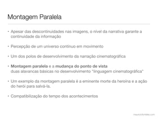 Montagem Paralela

• Apesar das descontinuidades nas imagens, o nível da narrativa garante a
  continuidade da informação

• Percepção de um universo contínuo em movimento

• Um dos polos de desenvolvimento da narração cinematográﬁca

• Montagem paralela e a mudança do ponto de vista
  duas alavancas básicas no desenvolvimento "linguagem cinematográﬁca"

• Um exemplo da montagem paralela é a eminente morte da heroína e a ação
  do herói para salvá-la.

• Compatibilização do tempo dos acontecimentos



                                                                    mauriciofonteles.com
 