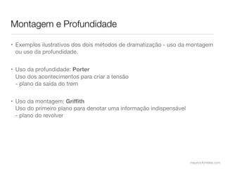 Montagem e Profundidade

• Exemplos ilustrativos dos dois métodos de dramatização - uso da montagem
  ou uso da profundidade.


• Uso da profundidade: Porter
  Uso dos acontecimentos para criar a tensão
  - plano da saída do trem


• Uso da montagem: Griﬃth
  Uso do primeiro plano para denotar uma informação indispensável
  - plano do revolver




                                                                    mauriciofonteles.com
 