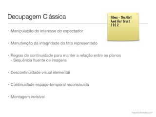 Decupagem Clássica                                      Filme - The Girl
                                                        And Her Trust
                                                        1912
• Manipulação do interesse do espectador


• Manutenção da integridade do fato representado


• Regras de continuidade para manter a relação entre os planos
  - Sequência ﬂuente de imagens


• Descontinuidade visual elementar


• Continuidade espaço-temporal reconstruída


• Montagem invisível


                                                                           mauriciofonteles.com
 