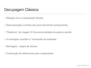 Decupagem Clássica

• Relação com a composição literária


• Decomposição e síntese dos seus elementos componentes


• "Realismo" da imagem X Convencionalidade da palavra escrita


• A montagem mantém a "impressão de realidade"


• Montagem - Jogos de olhares


• Construção de referenciais para o espectador




                                                                mauriciofonteles.com
 
