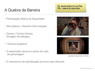 EX: Janela Indiscreta em 34m:
                                              35s - camera do espectador
A Quebra da Barreira

• Participação Afetiva do Espectador


• Shot (plano) + Reaction Shot (reação)


• Campo / Contra-Campo
  ﬁlmagem de diálogos


• "Câmera Subjetiva"


• O espectador assume o ponto de vista
  do personagem
                                                         Janela Indiscreta (1954)

• O mecanismo de identiﬁcação se torna mais eﬁciente

                                                                        mauriciofonteles.com
 