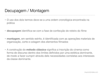 Decupagem / Montagem

• O uso dos dois termos deve-se a uma ordem cronológica encontrada na
  prática


• decupagem identiﬁca-se com a fase de confecção do roteiro do ﬁlme


• montagem, em sentido estrito, é identiﬁcada com as operações materiais de
  organização, corte e colagem dos elementos ﬁlmados


• A construção do método clássico signiﬁca a inscrição do cinema como
  forma de discurso dentro dos limites deﬁnidos por uma estética dominante,
  de modo a fazer cumprir através dele necessidades correlatas aos interesses
  da classe dominante.




                                                                    mauriciofonteles.com
 