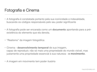 Fotograﬁa e Cinema

• A fotograﬁa é constatada portanto pela sua iconicidade e indexalidade,
  buscando os códigos responsáveis pelo seu poder signiﬁcante


• A fotograﬁa pode ser encarada como um documento apontando para a pré-
  existência do elemento que ela denota.


• "Realismo" da imagem fotográﬁca


• Cinema - desenvolvimento temporal de sua imagem,
  capaz de reproduzir, não só mais uma propriedade do mundo visível, mas
  justamente uma propriedade essencial à sua natureza - o movimento.


• A imagem em movimento tem poder ilusório


                                                                     mauriciofonteles.com
 