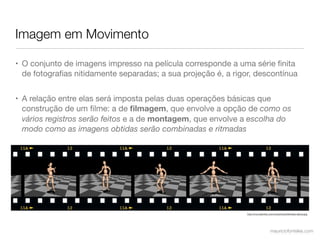 Imagem em Movimento

• O conjunto de imagens impresso na película corresponde a uma série ﬁnita
  de fotograﬁas nitidamente separadas; a sua projeção é, a rigor, descontínua


• A relação entre elas será imposta pelas duas operações básicas que
  construção de um ﬁlme: a de ﬁlmagem, que envolve a opção de como os
  vários registros serão feitos e a de montagem, que envolve a escolha do
  modo como as imagens obtidas serão combinadas e ritmadas




                                                               http://mrs.oshimbo.com/mrs/photos/ﬁlmstrip-dance.jpg




                                                                                  mauriciofonteles.com
 