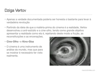 Dziga Vertov

• Apenas a verdade documentada poderia ser honesta o bastante para levar à
  verdadeira revolução

• Partindo da ideia de que a matéria-prima do cinema é a realidade, Vertov
  desenvolveu o anti-estúdio e o cine-olho, tendo como grande objetivo
  apresentar a realidade como ela é, rejeitando deste modo a ﬁcção, as
  reconstituições e as encenações.

• Cine-Olho -> Kino-Glaz

• O cinema é uma instrumento de
  análise do mundo, mas que para
  se mostrar é necessário ter visto
  realmente.




                                                                     mauriciofonteles.com
 