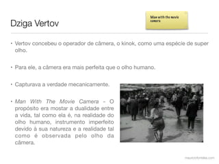 Man with the movie

Dziga Vertov                                           camera




• Vertov concebeu o operador de câmera, o kinok, como uma espécie de super
  olho.


• Para ele, a câmera era mais perfeita que o olho humano.


• Capturava a verdade mecanicamente.


• Man With The Movie Camera - O
  propósito era mostar a dualidade entre
  a vida, tal como ela é, na realidade do
  olho humano, instrumento imperfeito
  devido à sua natureza e a realidade tal
  como é observada pelo olho da
  câmera.

                                                                            mauriciofonteles.com
 