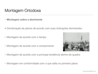 Montagem Ortodoxa

• Montagem sobre a dominante


• Combinação de planos de acordo com suas indicações dominantes.


• Montagem de acordo com o tempo


• Montagem de acordo com o comprimento


• Montagem de acordo com a principal tendência dentro do quadro


• Montagem em conformidade com o que salta no primeiro plano

                                                                   mauriciofonteles.com
 
