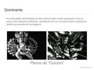 Dominante

• As indicações dominantes de dois planos lado a lado produzem uma ou
  outra inter-relação conﬂitante, resultando em um ou outro efeito expressivo
  (efeito puramente de montagem)




                        Planos de “Outubro”
                                                                      mauriciofonteles.com
 
