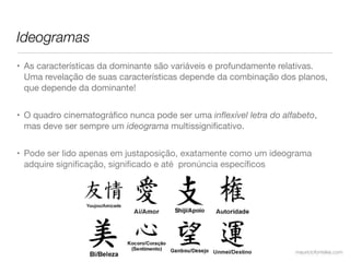 Ideogramas
• As características da dominante são variáveis e profundamente relativas.
  Uma revelação de suas características depende da combinação dos planos,
  que depende da dominante!


• O quadro cinematográﬁco nunca pode ser uma inﬂexível letra do alfabeto,
  mas deve ser sempre um ideograma multissigniﬁcativo.


• Pode ser lido apenas em justaposição, exatamente como um ideograma
  adquire signiﬁcação, signiﬁcado e até  pronúncia especíﬁcos




                                                                   mauriciofonteles.com
 