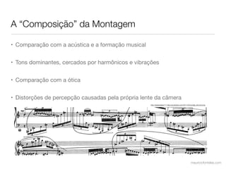 A “Composição” da Montagem

• Comparação com a acústica e a formação musical


• Tons dominantes, cercados por harmônicos e vibrações


• Comparação com a ótica


• Distorções de percepção causadas pela própria lente da câmera
                                                   http://jessewalker717.ﬁles.wordpress.com/2011/02/sorabji_slurctxt.png




                                                                                                     mauriciofonteles.com
 