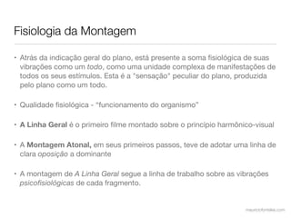 Fisiologia da Montagem

• Atrás da indicação geral do plano, está presente a soma ﬁsiológica de suas
  vibrações como um todo, como uma unidade complexa de manifestações de
  todos os seus estímulos. Esta é a "sensação" peculiar do plano, produzida
  pelo plano como um todo.

• Qualidade ﬁsiológica - “funcionamento do organismo”

• A Linha Geral é o primeiro ﬁlme montado sobre o princípio harmônico-visual

• A Montagem Atonal, em seus primeiros passos, teve de adotar uma linha de
  clara oposição a dominante

• A montagem de A Linha Geral segue a linha de trabalho sobre as vibrações
  psicoﬁsiológicas de cada fragmento.


                                                                   mauriciofonteles.com
 