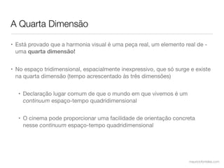 A Quarta Dimensão

• Está provado que a harmonia visual é uma peça real, um elemento real de -
  uma quarta dimensão!


• No espaço tridimensional, espacialmente inexpressivo, que só surge e existe
  na quarta dimensão (tempo acrescentado às três dimensões)


  • Declaração lugar comum de que o mundo em que vivemos é um
    continuum espaço-tempo quadridimensional


  • O cinema pode proporcionar uma facilidade de orientação concreta
    nesse continuum espaço-tempo quadridimensional




                                                                    mauriciofonteles.com
 