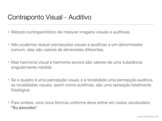 Contraponto Visual - Auditivo

• Método contrapontístico de misturar imagens visuais e auditivas.


• Não podemos reduzir percepções visuais e auditivas a um denominador
  comum. elas são valores de dimensões diferentes.


• Mas harmonia visual e harmonia sonora são valores de uma substância
  singularmente medida


• Se o quadro é uma percepção visual, e a tonalidade uma percepção auditiva,
  as tonalidades visuais, assim como auditivas, são uma sensação totalmente
  ﬁsiológica


• Para ambos, uma nova fórmula uniforme deve entrar em nosso vocabulário:
  "Eu percebo"

                                                                     mauriciofonteles.com
 