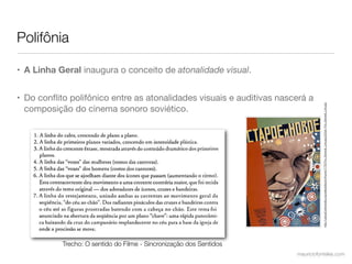 Polifônia

• A Linha Geral inaugura o conceito de atonalidade visual.


• Do conﬂito polifônico entre as atonalidades visuais e auditivas nascerá a




                                                                                 http://upload.wikimedia.org/wikipedia/en/thumb/7/78/The_General_Line.jpg/220px-The_General_Line.jpg
  composição do cinema sonoro soviético.




           Trecho: O sentido do Filme - Sincronização dos Sentidos
                                                                      mauriciofonteles.com
 
